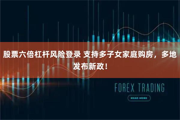 股票六倍杠杆风险登录 支持多子女家庭购房,多地发布新政!