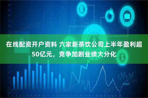 在线配资开户资料 六家新茶饮公司上半年盈利超50亿元,竞争加剧业绩大分化