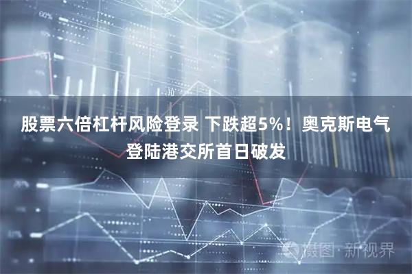 股票六倍杠杆风险登录 下跌超5%!奥克斯电气登陆港交所首日破发