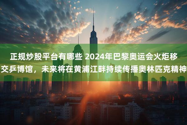 正规炒股平台有哪些 2024年巴黎奥运会火炬移交乒博馆,未来将在黄浦江畔持续传播奥林匹克精神