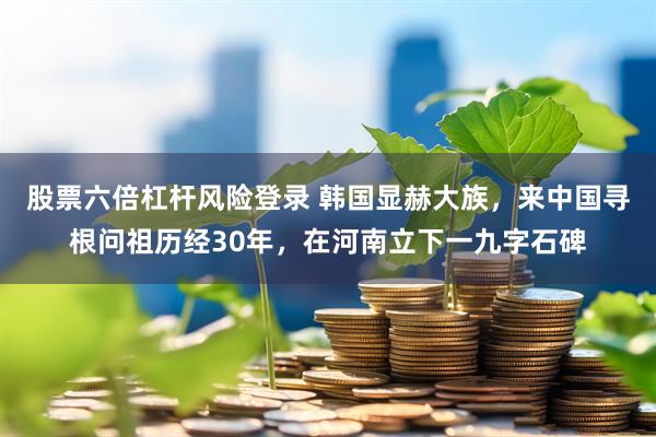 股票六倍杠杆风险登录 韩国显赫大族,来中国寻根问祖历经30年,在河南立下一九字石碑