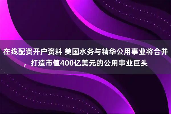 在线配资开户资料 美国水务与精华公用事业将合并,打造市值400亿美元的公用事业巨头