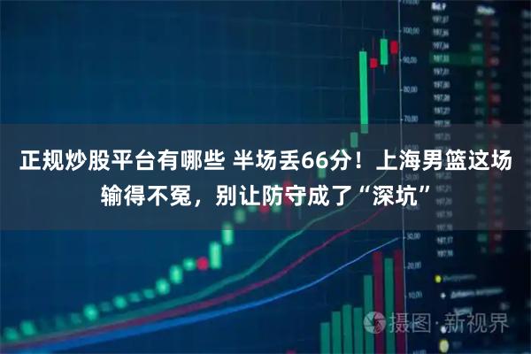 正规炒股平台有哪些 半场丢66分!上海男篮这场输得不冤,别让防守成了“深坑”