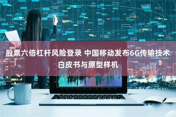 股票六倍杠杆风险登录 中国移动发布6G传输技术白皮书与原型样机