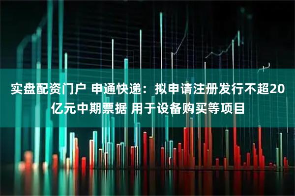 实盘配资门户 申通快递：拟申请注册发行不超20亿元中期票据 用于设备购买等项目