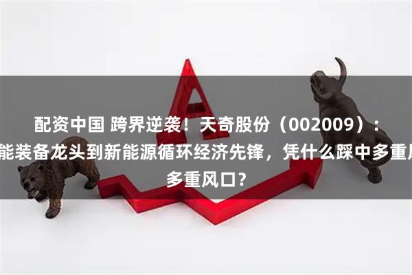 配资中国 跨界逆袭！天奇股份（002009）：从智能装备龙头到新能源循环经济先锋，凭什么踩中多重风口？