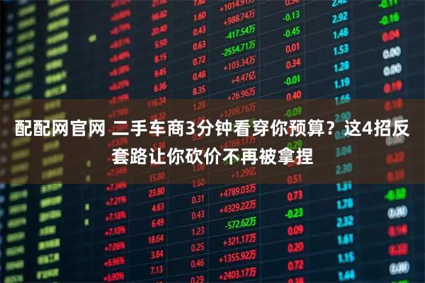 配配网官网 二手车商3分钟看穿你预算？这4招反套路让你砍价不再被拿捏