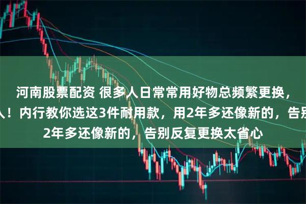 河南股票配资 很多人日常常用好物总频繁更换,既浪费钱又折腾人!内行教你选这3件耐用款,用2年多还像新的,告别反复更换太省心