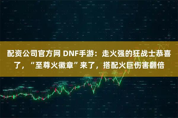 配资公司官方网 DNF手游：走火强的狂战士恭喜了，“至尊火徽章”来了，搭配火巨伤害翻倍