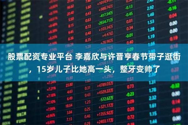 股票配资专业平台 李嘉欣与许晋亨春节带子逛街，15岁儿子比她高一头，整牙变帅了