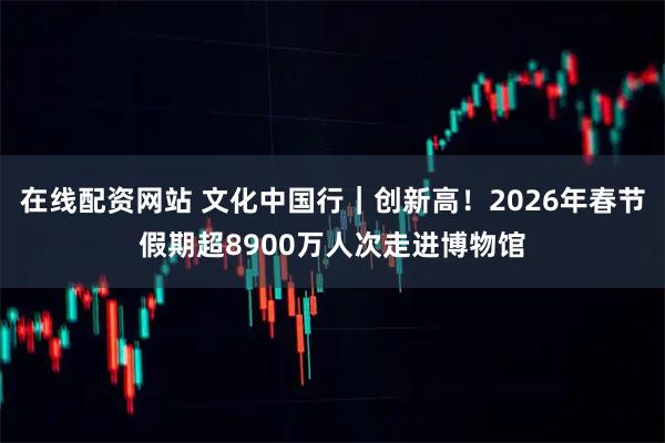 在线配资网站 文化中国行｜创新高！2026年春节假期超8900万人次走进博物馆