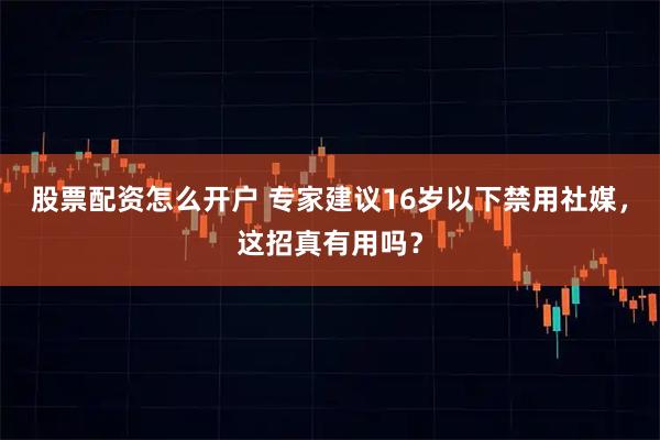 股票配资怎么开户 专家建议16岁以下禁用社媒，这招真有用吗？