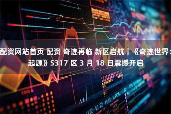 配资网站首页 配资 奇迹再临 新区启航｜《奇迹世界：起源》S317 区 3 月 18 日震撼开启