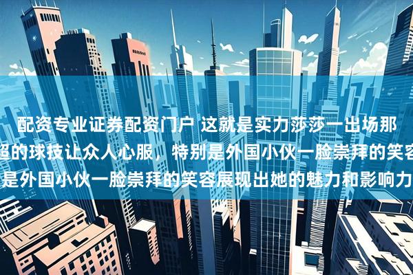 配资专业证券配资门户 这就是实力莎莎一出场那萌娃脸飘逸的短发和高超的球技让众人心服，特别是外国小伙一脸崇拜的笑容展现出她的魅力和影响力