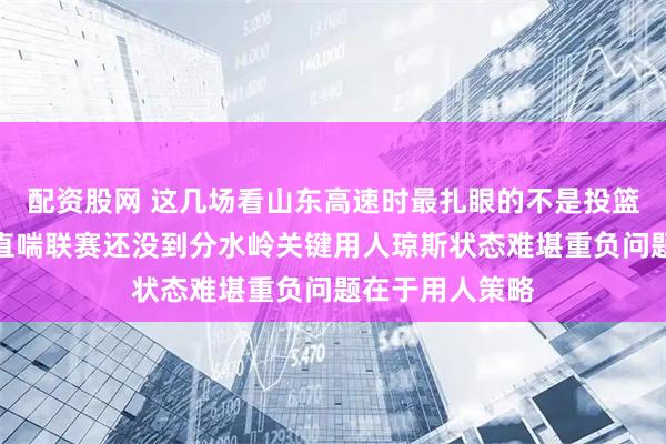 配资股网 这几场看山东高速时最扎眼的不是投篮是内线被打得直喘联赛还没到分水岭关键用人琼斯状态难堪重负问题在于用人策略