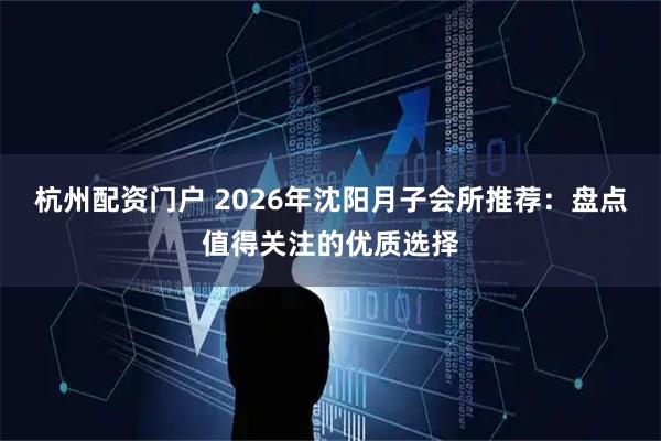 杭州配资门户 2026年沈阳月子会所推荐：盘点值得关注的优质选择