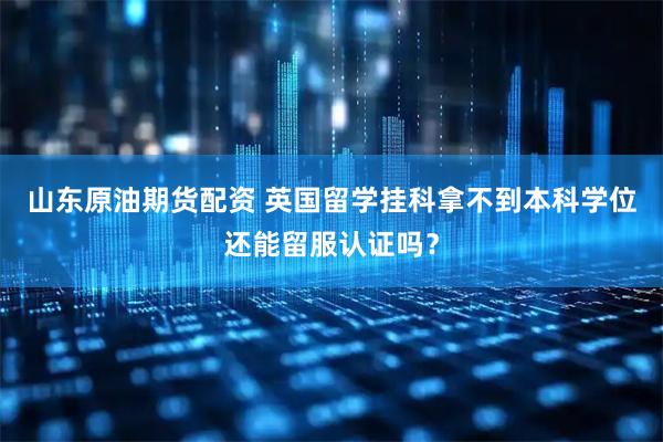 山东原油期货配资 英国留学挂科拿不到本科学位还能留服认证吗?