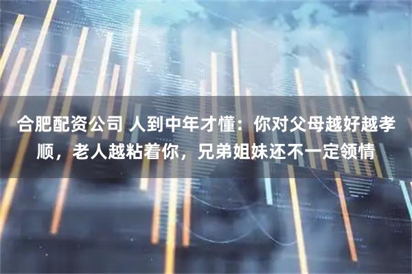 合肥配资公司 人到中年才懂：你对父母越好越孝顺，老人越粘着你，兄弟姐妹还不一定领情