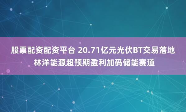 股票配资配资平台 20.71亿元光伏BT交易落地 林洋能源超预期盈利加码储能赛道